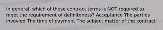 In general, which of these contract terms is NOT required to meet the requirement of definiteness? Acceptance The parties invovled The time of payment The subject matter of the contract