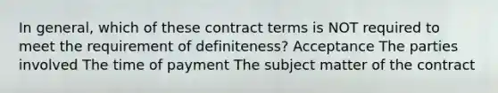 In general, which of these contract terms is NOT required to meet the requirement of definiteness? Acceptance The parties involved The time of payment The subject matter of the contract