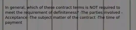 In general, which of these contract terms is NOT required to meet the requirement of definiteness? -The parties involved -Acceptance -The subject matter of the contract -The time of payment