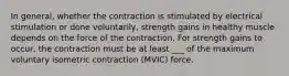 In general, whether the contraction is stimulated by electrical stimulation or done voluntarily, strength gains in healthy muscle depends on the force of the contraction. For strength gains to occur, the contraction must be at least ___ of the maximum voluntary isometric contraction (MVIC) force.