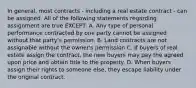 In general, most contracts - including a real estate contract - can be assigned. All of the following statements regarding assignment are true EXCEPT: A. Any type of personal performance contracted by one party cannot be assigned without that party's permission. B. Land contracts are not assignable without the owner's permission C. If buyers of real estate assign the contract, the new buyers may pay the agreed upon price and obtain title to the property. D. When buyers assign their rights to someone else, they escape liability under the original contract.