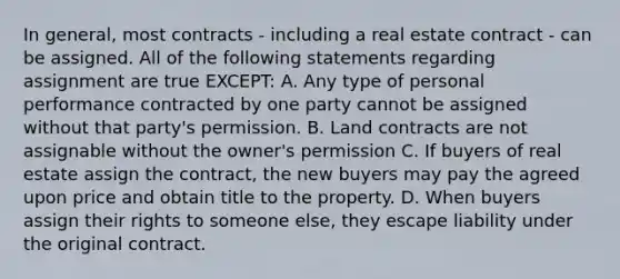 In general, most contracts - including a real estate contract - can be assigned. All of the following statements regarding assignment are true EXCEPT: A. Any type of personal performance contracted by one party cannot be assigned without that party's permission. B. Land contracts are not assignable without the owner's permission C. If buyers of real estate assign the contract, the new buyers may pay the agreed upon price and obtain title to the property. D. When buyers assign their rights to someone else, they escape liability under the original contract.