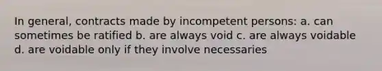 In general, contracts made by incompetent persons: a. can sometimes be ratified b. are always void c. are always voidable d. are voidable only if they involve necessaries