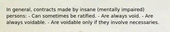 In general, contracts made by insane (mentally impaired) persons: - Can sometimes be ratified. - Are always void. - Are always voidable. - Are voidable only if they involve necessaries.