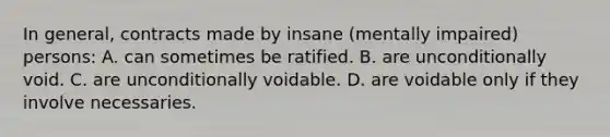 In general, contracts made by insane (mentally impaired) persons: A. can sometimes be ratified. B. are unconditionally void. C. are unconditionally voidable. D. are voidable only if they involve necessaries.