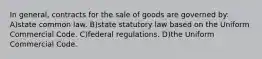 In general, contracts for the sale of goods are governed by: A)state common law. B)state statutory law based on the Uniform Commercial Code. C)federal regulations. D)the Uniform Commercial Code.