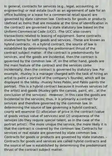 In general, contracts for services (e.g., legal, accounting, or engineering) or real estate (such as an agreement of sale for an office building or a lease for a commercial retail space) are governed by state common law. Contracts for goods or products (defined as items that are movable at the time of identification in the contract) are governed by state statutory law based on the Uniform Commercial Code (UCC). -The UCC also covers transactions related to leasing of equipment. Some contracts involve terms for both goods and services. -These are known as hybrid contracts. -In a hybrid contract, the source of law is established by determining the predominant thrust of the contract subject matter. -If the contract is predominantly for services, and the goods are incidental, then the contract is governed by the common law. -If, on the other hand, goods are the main feature of the contract and the services come incidentally, then the contract is governed by statutory law. For example, -Huxley is a manager charged with the task of hiring an artist to paint a portrait of the company's founder, which will be displayed in the lobby. -Huxley hires Pablo, and Pablo paints the portrait. -This is a hybrid contract because it involves services (of the artist) and goods (Huxley gets the canvas, paint, etc., at the conclusion of the services). -However, in this case the goods are incidental to the services; thus, it is primarily a contract for services and therefore governed by the common law. In determining the source of law governing a hybrid contract, courts will examine (1) allocation of price in the contract (value of goods versus value of services) and (2) uniqueness of the services (do they require special talent, as in the case of the portrait artist). -The more unique the service, the more likely it is that the contract is covered by the common law. Contracts for services or real estate are governed by state common law. -Contracts for goods or products are governed by state statutes. - Contracts for goods and services are called hybrid contracts and the source of law is established by determining the predominant thrust of the contract subject matter.