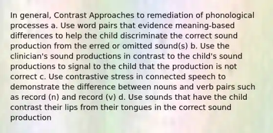 In general, Contrast Approaches to remediation of phonological processes a. Use word pairs that evidence meaning-based differences to help the child discriminate the correct sound production from the erred or omitted sound(s) b. Use the clinician's sound productions in contrast to the child's sound productions to signal to the child that the production is not correct c. Use contrastive stress in connected speech to demonstrate the difference between nouns and verb pairs such as record (n) and record (v) d. Use sounds that have the child contrast their lips from their tongues in the correct sound production