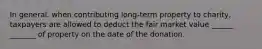 In general, when contributing long-term property to charity, taxpayers are allowed to deduct the fair market value ______ _______ of property on the date of the donation.