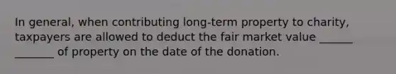 In general, when contributing long-term property to charity, taxpayers are allowed to deduct the fair market value ______ _______ of property on the date of the donation.