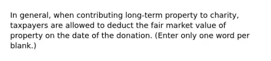 In general, when contributing long-term property to charity, taxpayers are allowed to deduct the fair market value of property on the date of the donation. (Enter only one word per blank.)