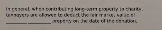 In general, when contributing long-term property to charity, taxpayers are allowed to deduct the fair market value of _________ __________ property on the date of the donation.