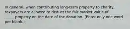 In general, when contributing long-term property to charity, taxpayers are allowed to deduct the fair market value of ______ _____ property on the date of the donation. (Enter only one word per blank.)