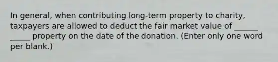 In general, when contributing long-term property to charity, taxpayers are allowed to deduct the fair market value of ______ _____ property on the date of the donation. (Enter only one word per blank.)