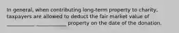 In general, when contributing long-term property to charity, taxpayers are allowed to deduct the fair market value of ___________ ____________ property on the date of the donation.