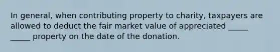 In general, when contributing property to charity, taxpayers are allowed to deduct the fair market value of appreciated _____ _____ property on the date of the donation.