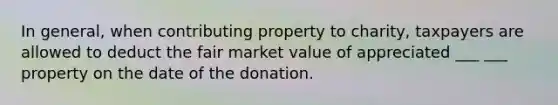 In general, when contributing property to charity, taxpayers are allowed to deduct the fair market value of appreciated ___ ___ property on the date of the donation.