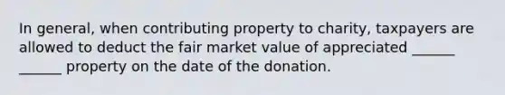 In general, when contributing property to charity, taxpayers are allowed to deduct the fair market value of appreciated ______ ______ property on the date of the donation.