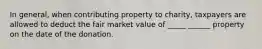 In general, when contributing property to charity, taxpayers are allowed to deduct the fair market value of _____ ______ property on the date of the donation.