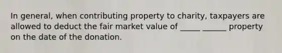 In general, when contributing property to charity, taxpayers are allowed to deduct the fair market value of _____ ______ property on the date of the donation.