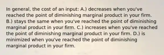 In general, the cost of an input: A.) decreases when you've reached the point of diminishing marginal product in your firm. B.) stays the same when you've reached the point of diminishing marginal product in your firm. C.) increases when you've reached the point of diminishing marginal product in your firm. D.) is minimized when you've reached the point of diminishing marginal product in your firm.