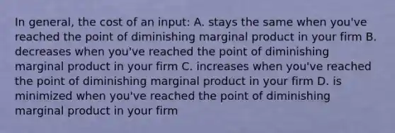 In general, the cost of an input: A. stays the same when you've reached the point of diminishing marginal product in your firm B. decreases when you've reached the point of diminishing marginal product in your firm C. increases when you've reached the point of diminishing marginal product in your firm D. is minimized when you've reached the point of diminishing marginal product in your firm