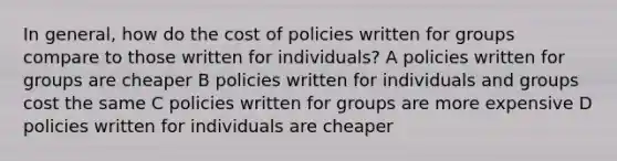 In general, how do the cost of policies written for groups compare to those written for individuals? A policies written for groups are cheaper B policies written for individuals and groups cost the same C policies written for groups are more expensive D policies written for individuals are cheaper