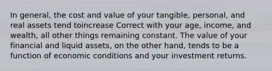 In general, the cost and value of your tangible, personal, and real assets tend toincrease Correct with your age, income, and wealth, all other things remaining constant. The value of your financial and liquid assets, on the other hand, tends to be a function of economic conditions and your investment returns.