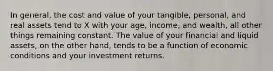 In general, the cost and value of your tangible, personal, and real assets tend to X with your age, income, and wealth, all other things remaining constant. The value of your financial and liquid assets, on the other hand, tends to be a function of economic conditions and your investment returns.