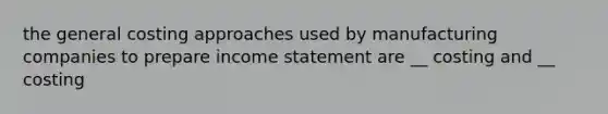 the general costing approaches used by manufacturing companies to prepare income statement are __ costing and __ costing