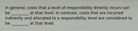 In general, costs that a level of responsibility directly incurs can be _________ at that level. In contrast, costs that are incurred indirectly and allocated to a responsibility level are considered to be _________ at that level.