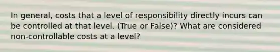 In general, costs that a level of responsibility directly incurs can be controlled at that level. (True or False)? What are considered non-controllable costs at a level?