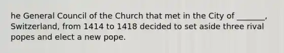 he General Council of the Church that met in the City of _______, Switzerland, from 1414 to 1418 decided to set aside three rival popes and elect a new pope.