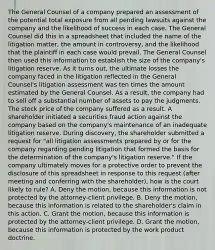 The General Counsel of a company prepared an assessment of the potential total exposure from all pending lawsuits against the company and the likelihood of success in each case. The General Counsel did this in a spreadsheet that included the name of the litigation matter, the amount in controversy, and the likelihood that the plaintiff in each case would prevail. The General Counsel then used this information to establish the size of the company's litigation reserve. As it turns out, the ultimate losses the company faced in the litigation reflected in the General Counsel's litigation assessment was ten times the amount estimated by the General Counsel. As a result, the company had to sell off a substantial number of assets to pay the judgments. The stock price of the company suffered as a result. A shareholder initiated a securities fraud action against the company based on the company's maintenance of an inadequate litigation reserve. During discovery, the shareholder submitted a request for "all litigation assessments prepared by or for the company regarding pending litigation that formed the basis for the determination of the company's litigation reserve." If the company ultimately moves for a protective order to prevent the disclosure of this spreadsheet in response to this request (after meeting and conferring with the shareholder), how is the court likely to rule? A. Deny the motion, because this information is not protected by the attorney-client privilege. B. Deny the motion, because this information is related to the shareholder's claim in this action. C. Grant the motion, because this information is protected by the attorney-client privilege. D. Grant the motion, because this information is protected by the work product doctrine.