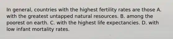 In general, countries with the highest fertility rates are those A. with the greatest untapped natural resources. B. among the poorest on earth. C. with the highest life expectancies. D. with low infant mortality rates.