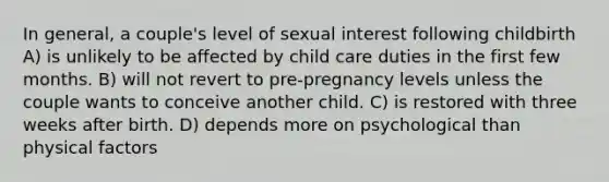 In general, a couple's level of sexual interest following childbirth A) is unlikely to be affected by child care duties in the first few months. B) will not revert to pre-pregnancy levels unless the couple wants to conceive another child. C) is restored with three weeks after birth. D) depends more on psychological than physical factors