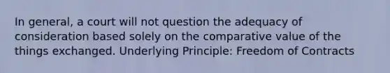 In general, a court will not question the adequacy of consideration based solely on the comparative value of the things exchanged. Underlying Principle: Freedom of Contracts