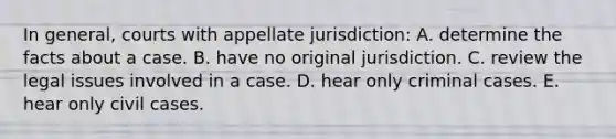 In general, courts with appellate jurisdiction: A. determine the facts about a case. B. have no original jurisdiction. C. review the legal issues involved in a case. D. hear only criminal cases. E. hear only civil cases.