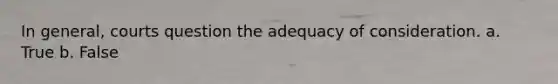 In general, courts question the adequacy of consideration. a. True b. False