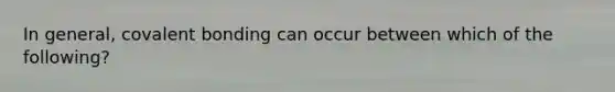 In general, covalent bonding can occur between which of the following?