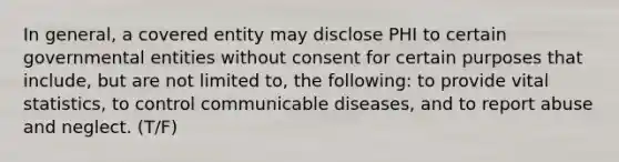 In general, a covered entity may disclose PHI to certain governmental entities without consent for certain purposes that include, but are not limited to, the following: to provide vital statistics, to control communicable diseases, and to report abuse and neglect. (T/F)