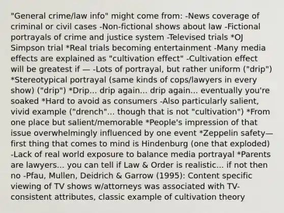 "General crime/law info" might come from: -News coverage of criminal or civil cases -Non-fictional shows about law -Fictional portrayals of crime and justice system -Televised trials *OJ Simpson trial *Real trials becoming entertainment -Many media effects are explained as "cultivation effect" -Cultivation effect will be greatest if — -Lots of portrayal, but rather uniform ("drip") *Stereotypical portrayal (same kinds of cops/lawyers in every show) ("drip") *Drip... drip again... drip again... eventually you're soaked *Hard to avoid as consumers -Also particularly salient, vivid example ("drench"... though that is not "cultivation") *From one place but salient/memorable *People's impression of that issue overwhelmingly influenced by one event *Zeppelin safety—first thing that comes to mind is Hindenburg (one that exploded) -Lack of real world exposure to balance media portrayal *Parents are lawyers... you can tell if Law & Order is realistic... if not then no -Pfau, Mullen, Deidrich & Garrow (1995): Content specific viewing of TV shows w/attorneys was associated with TV-consistent attributes, classic example of cultivation theory