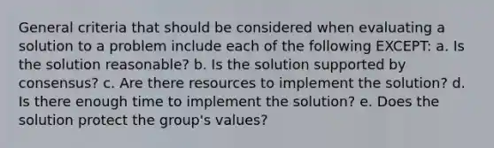 General criteria that should be considered when evaluating a solution to a problem include each of the following EXCEPT: a. Is the solution reasonable? b. Is the solution supported by consensus? c. Are there resources to implement the solution? d. Is there enough time to implement the solution? e. Does the solution protect the group's values?