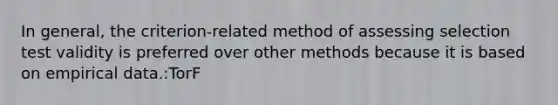 In general, the criterion-related method of assessing selection test validity is preferred over other methods because it is based on empirical data.:TorF