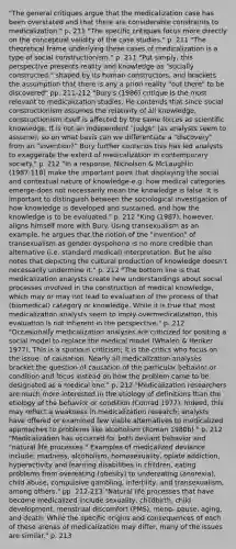 "The general critiques argue that the medicalization case has been overstated and that there are considerable constraints to medicalization." p. 211 "The specific critiques focus more directly on the conceptual validity of the case studies." p. 211 "The theoretical frame underlying these cases of medicalization is a type of social constructionism." p. 211 "Put simply, this perspective presents reality and knowledge as "socially constructed," shaped by its human constructors, and brackets the assumption that there is any a priori reality "out there" to be discovered" pp. 211-212 "Bury's (1986) critique is the most relevant to medicalization studies. He contends that since social constructionism assumes the relativity of all knowledge, constructionism itself is affected by the same forces as scientific knowledge. It is not an independent "judge" (as analysts seem to assume); so on what basis can we differentiate a "discovery" from an "invention?" Bury further contends this has led analysts to exaggerate the extent of medicalization in contemporary society." p. 212 "In a response, Nicholson & McLaughlin (1987:118) make the important point that displaying the social and contextual nature of knowledge-e.g. how medical categories emerge-does not necessarily mean the knowledge is false. It is important to distinguish between the sociological investigation of how knowledge is developed and sustained, and how the knowledge is to be evaluated." p. 212 "King (1987), however, aligns himself more with Bury. Using transexualism as an example, he argues that the notion of the "invention" of transexualism as gender dyspohoria is no more credible than alternative (i.e. standard medical) interpretation. But he also notes that depicting the cultural production of knowledge doesn't necessarily undermine it." p. 212 "The bottom line is that medicalization analysts create new understandings about social processes involved in the construction of medical knowledge, which may or may not lead to evaluation of the process of that (biomedical) category or knowledge. While it is true that most medicalization analysts seem to imply overmedicalization, this evaluation is not inherent in the perspective." p. 212 "Occasionally medicalization analyses are criticized for positing a social model to replace the medical model (Whalen & Henker 1977). This is a spurious criticism; it is the critics who focus on the issue- of causation. Nearly all medicalization analyses bracket the question of causation of the particular behavior or condition and focus instead on how the problem came to be designated as a medical one." p. 212 "Medicalization researchers are much more interested in the etiology of definitions than the etiology of the behavior or condition (Conrad 1977). Indeed, this may reflect a weakness in medicalization research; analysts have offered or examined few viable alternatives to medicalized approaches to problems like alcoholism (Roman 1980b)." p. 212 "Medicalization has occurred for both deviant behavior and "natural life processes." Examples of medicalized deviance include: madness, alcoholism, homosexuality, opiate addiction, hyperactivity and learning disabilities in children, eating problems from overeating (obesity) to undereating (anorexia), child abuse, compulsive gambling, infertility, and transexualism, among others." pp. 212-213 "Natural life processes that have become medicalized include sexuality, childbirth, child development, menstrual discomfort (PMS), meno- pause, aging, and death. While the specific origins and consequences of each of these arenas of medicalization may differ, many of the issues are similar." p. 213