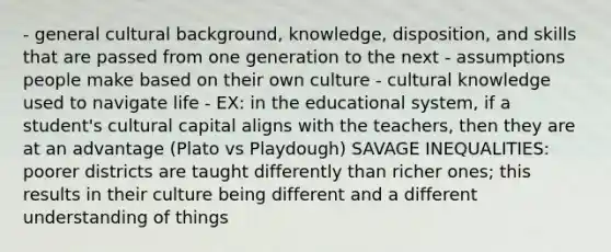 - general cultural background, knowledge, disposition, and skills that are passed from one generation to the next - assumptions people make based on their own culture - cultural knowledge used to navigate life - EX: in the educational system, if a student's cultural capital aligns with the teachers, then they are at an advantage (Plato vs Playdough) SAVAGE INEQUALITIES: poorer districts are taught differently than richer ones; this results in their culture being different and a different understanding of things