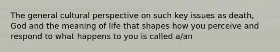 The general cultural perspective on such key issues as death, God and the meaning of life that shapes how you perceive and respond to what happens to you is called a/an