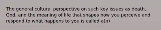 The general cultural perspective on such key issues as death, God, and the meaning of life that shapes how you perceive and respond to what happens to you is called a(n)