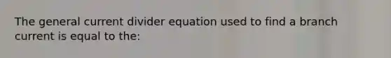 The general current divider equation used to find a branch current is equal to the: