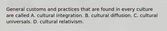 General customs and practices that are found in every culture are called A. cultural integration. B. cultural diffusion. C. cultural universals. D. cultural relativism.